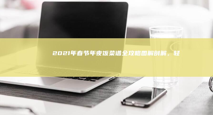 2021年春节年夜饭菜谱全攻略：图解剖解，轻松掌握烹饪技巧